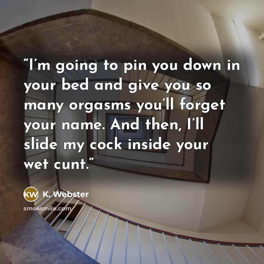 “I’m going to pin you down in your bed and give you so many orgasms you’ll forget your name. And then, I’ll slide my cock inside your wet cunt.” quote by K. Webster