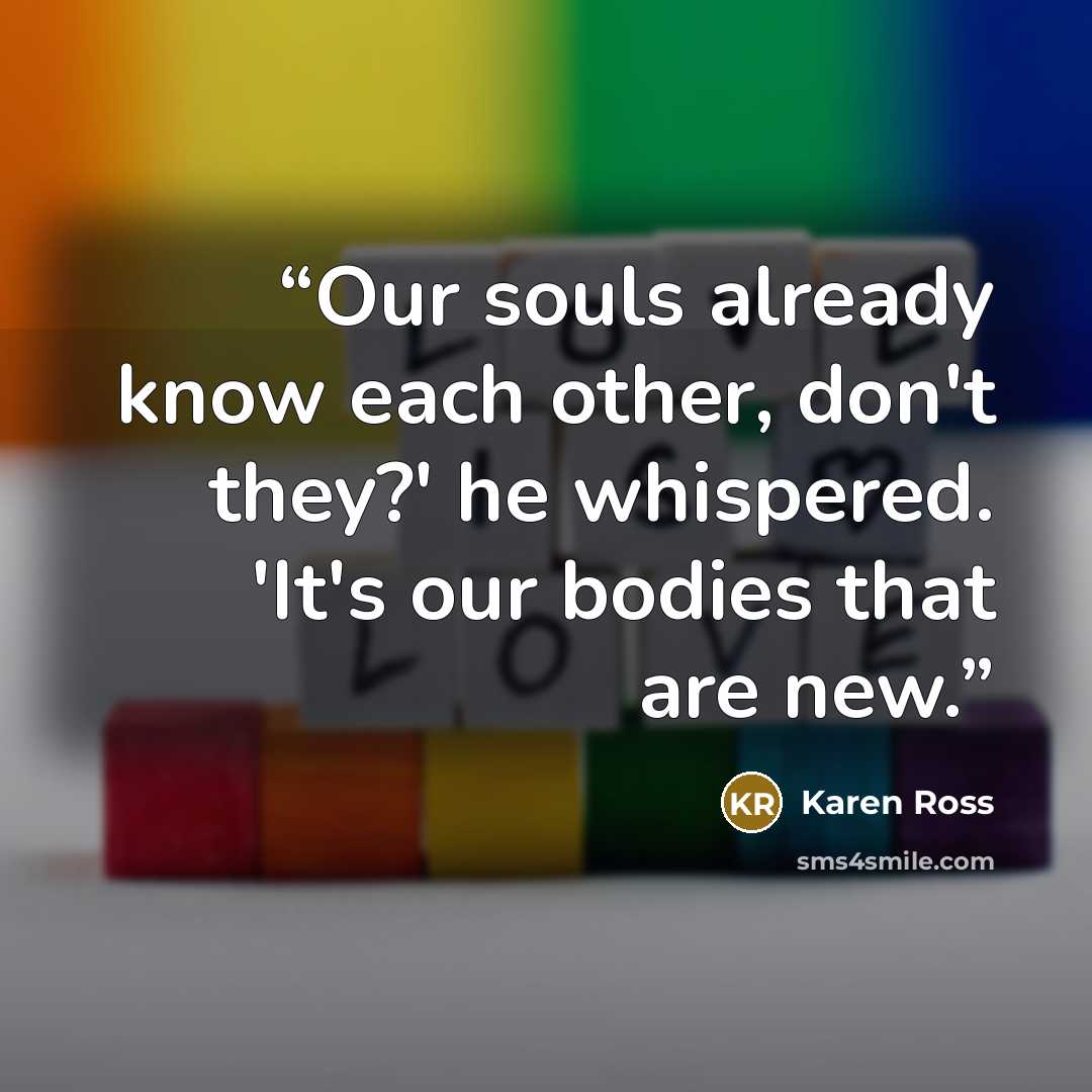 “Our souls already know each other, don't they?' he whispered. 'It's our bodies that are new.” quote by Karen Ross
