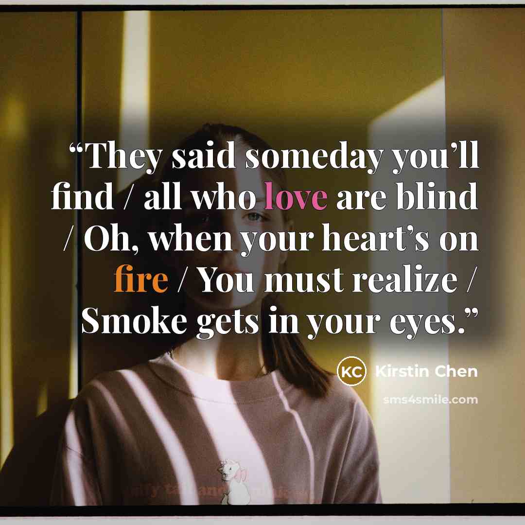 “They said someday you’ll find / all who love are blind / Oh, when your heart’s on fire / You must realize / Smoke gets in your eyes.” quote by Kirstin Chen