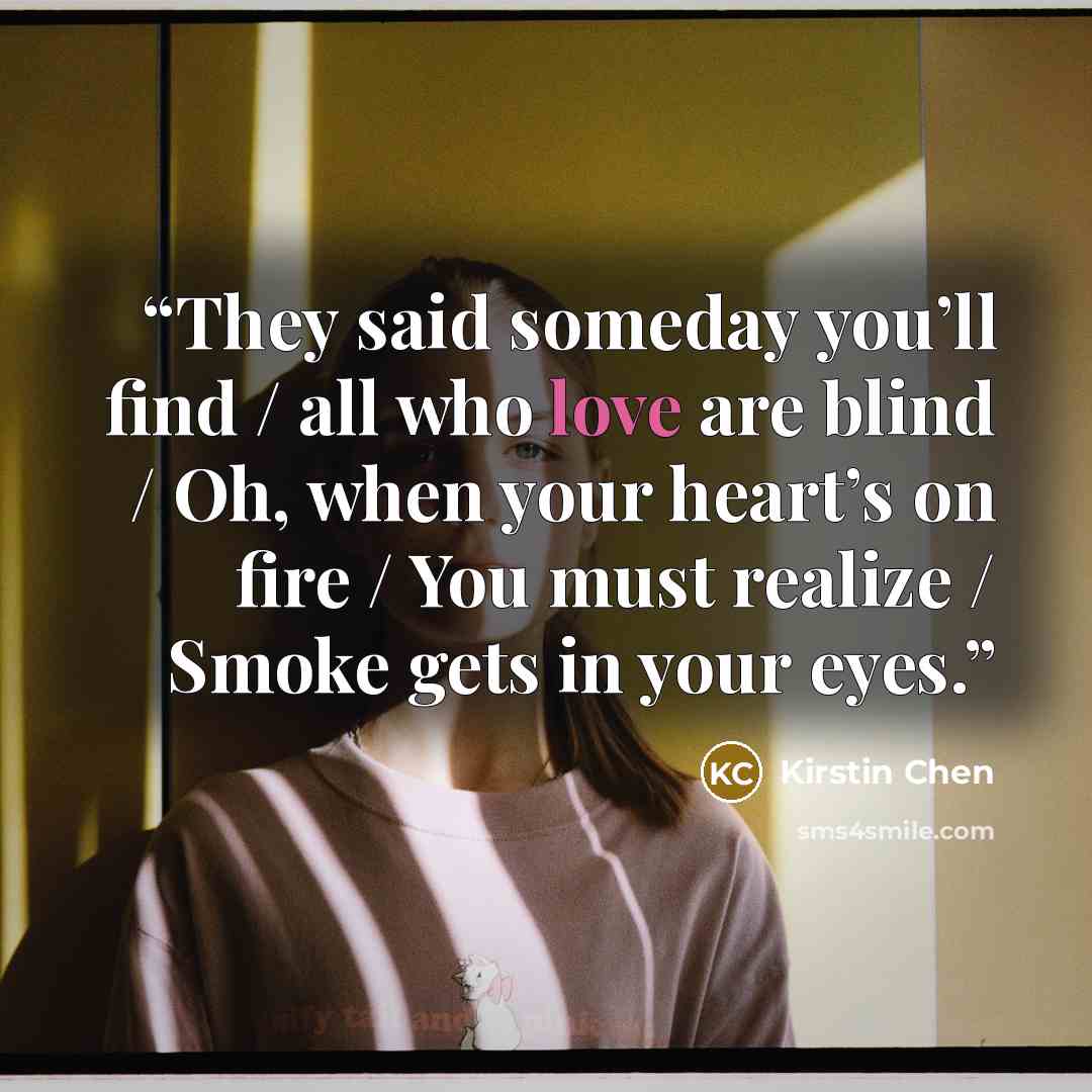 “They said someday you’ll find / all who love are blind / Oh, when your heart’s on fire / You must realize / Smoke gets in your eyes.” quote by Kirstin Chen