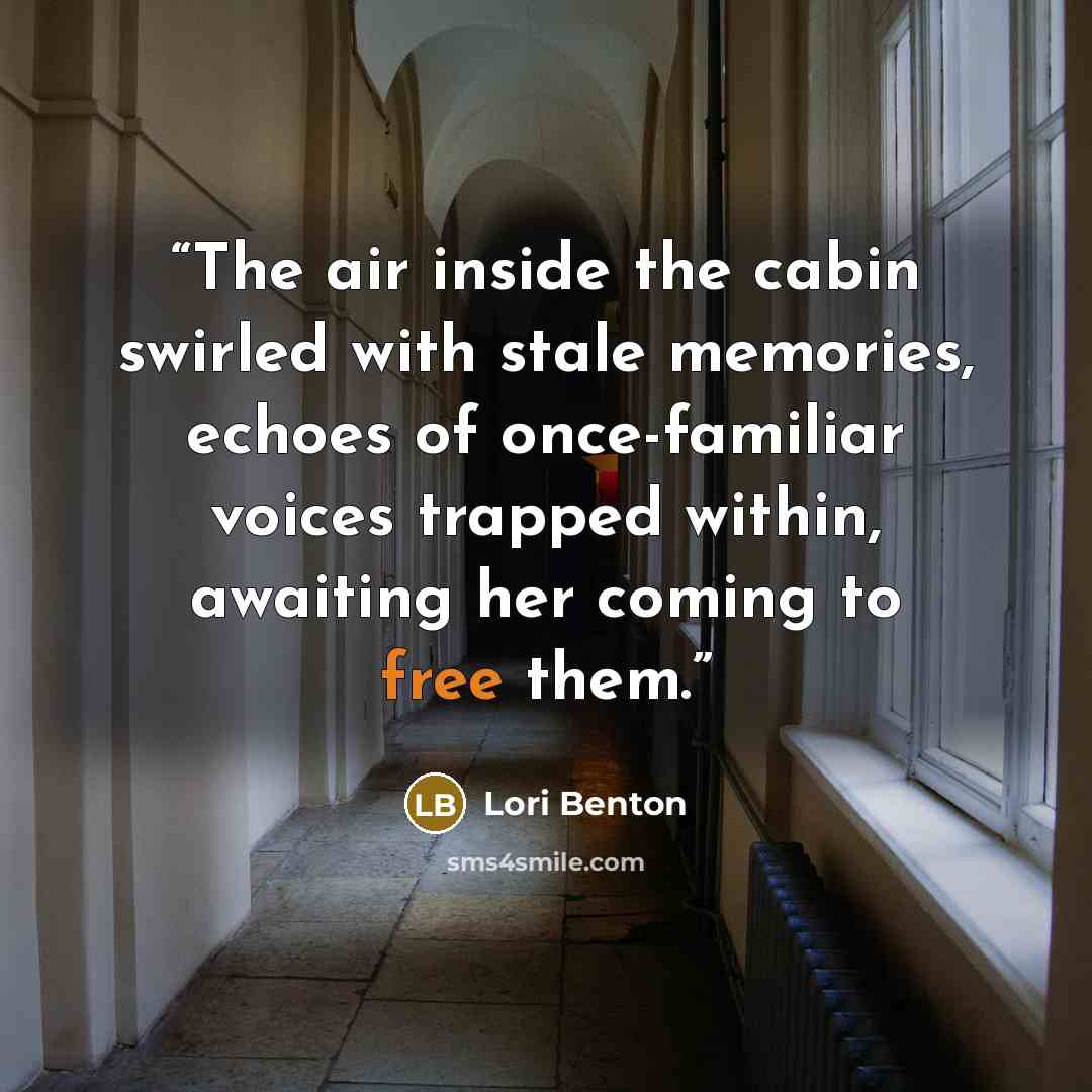 “The air inside the cabin swirled with stale memories, echoes of once-familiar voices trapped within, awaiting her coming to free them.” quote by Lori Benton
