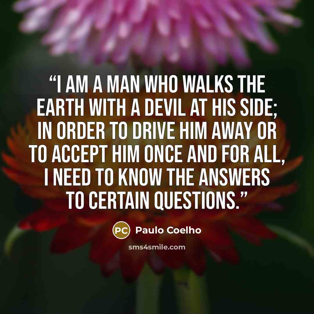 “I am a man who walks the earth with a devil at his side; in order to drive him away or to accept him once and for all, I need to know the answers to certain questions.” quote by Paulo Coelho