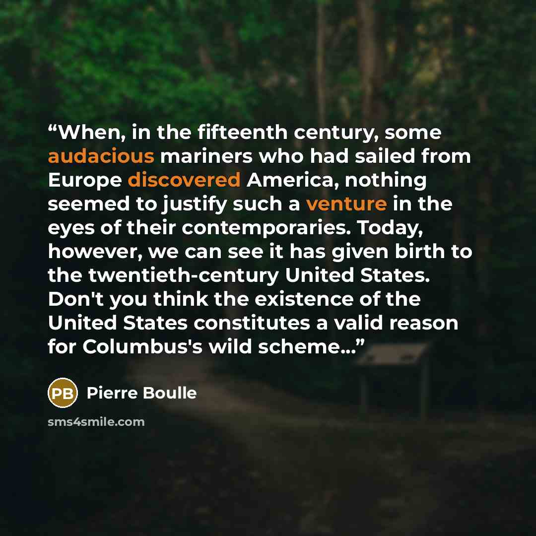 “When, in the fifteenth century, some audacious mariners who had sailed from Europe discovered America, nothing seemed to justify such a venture in the eyes of their contemporaries. Today, however, we can see it has given birth to the twentieth-century United States. Don't you think the existence…” quote by Pierre Boulle