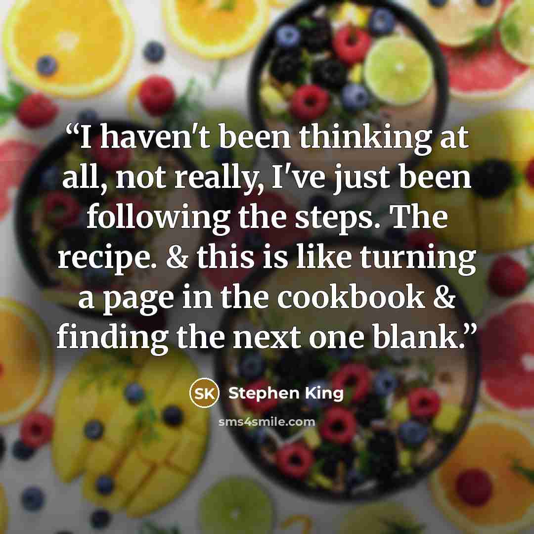 “I haven't been thinking at all, not really, I've just been following the steps. The recipe. & this is like turning a page in the cookbook & finding the next one blank.” quote by stephen king