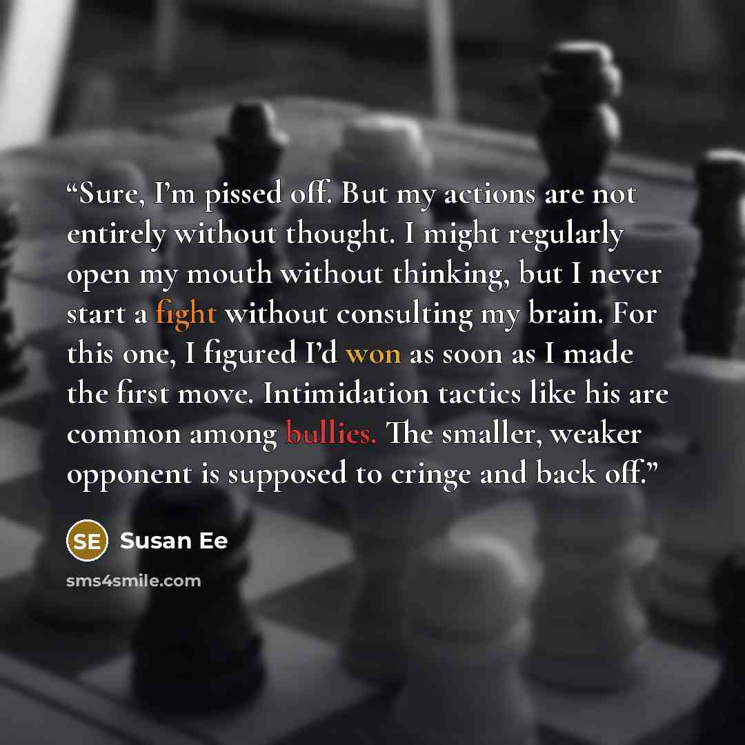 “Sure, I’m pissed off. But my actions are not entirely without thought. I might regularly open my mouth without thinking, but I never start a fight without consulting my brain. For this one, I figured I’d won as soon as I made the first move. Intimidation tactics like his are common among bullies…” quote by Susan Ee