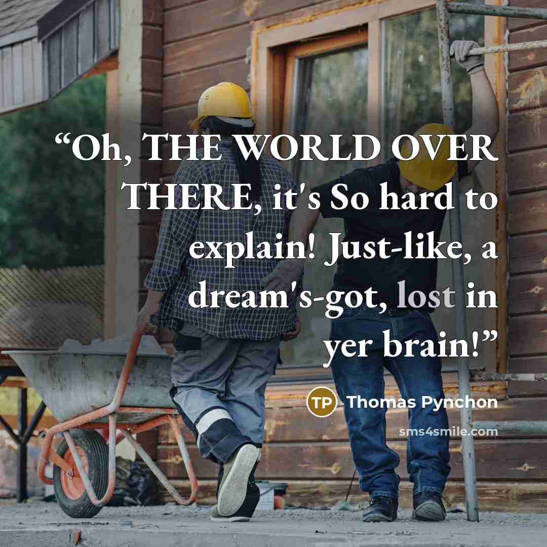“Oh, THE WORLD OVER THERE, it's So hard to explain! Just-like, a dream's-got, lost in yer brain!” quote by Thomas Pynchon