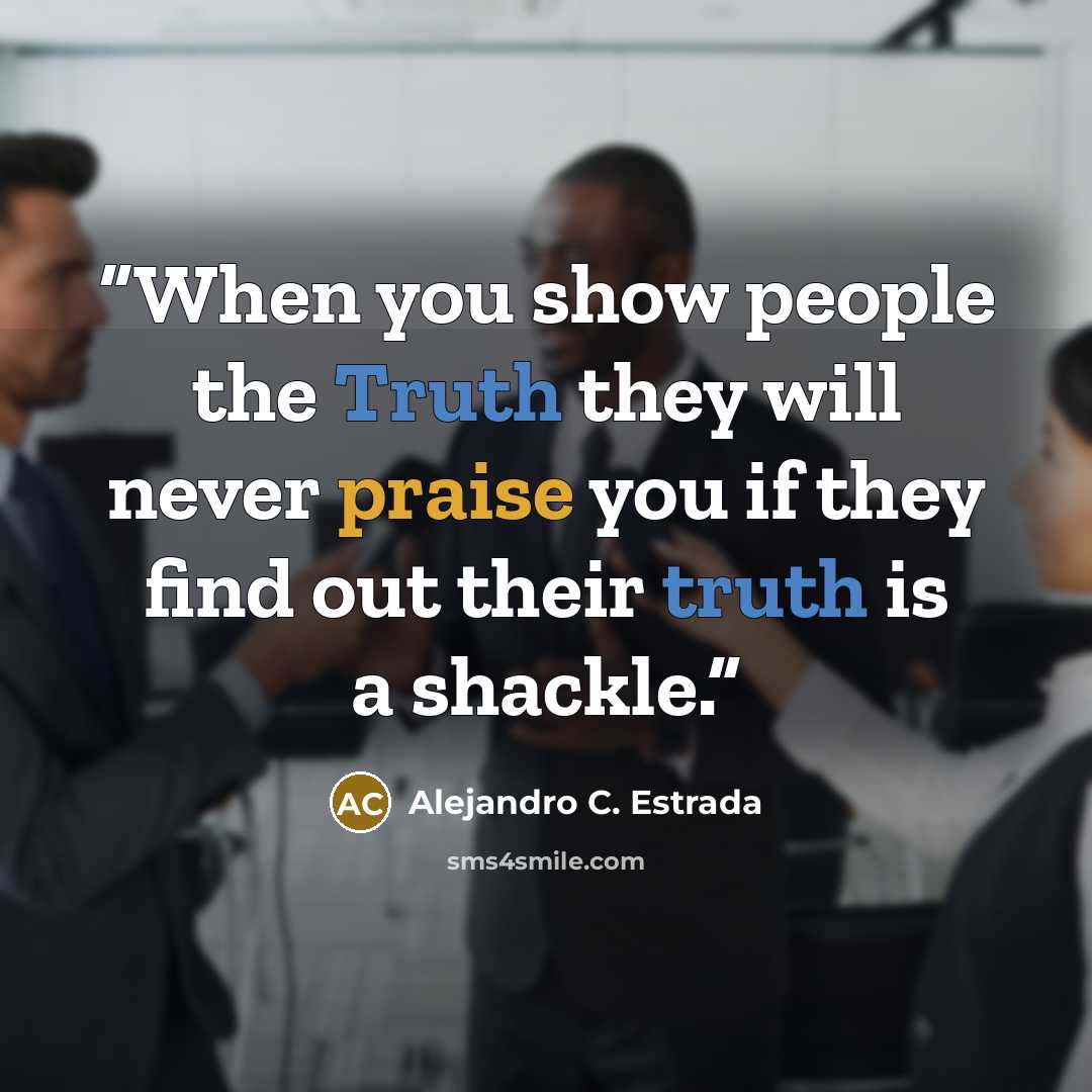 “When you show people the Truth they will never praise you if they find out their truth is a shackle.” quote by Alejandro C. Estrada