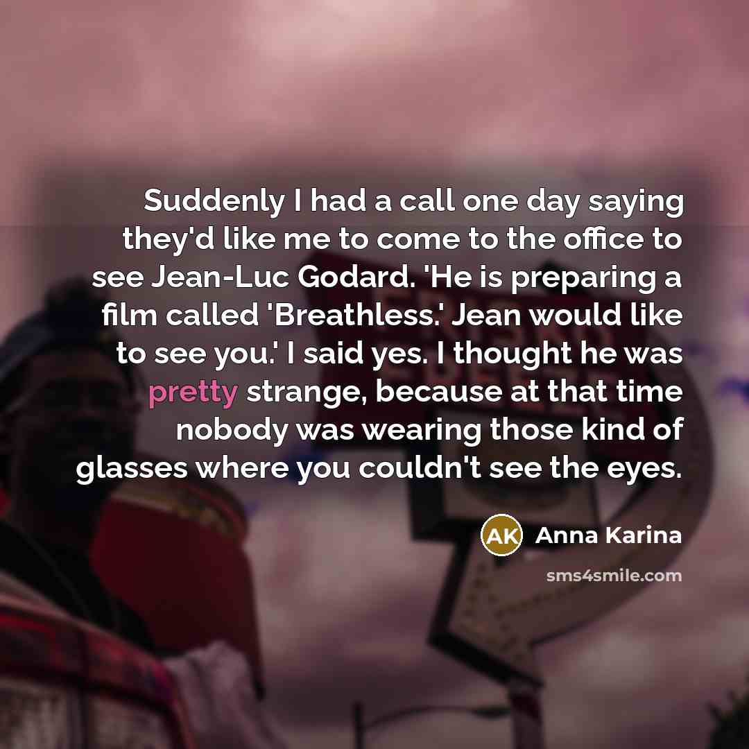 “Suddenly I had a call one day saying they'd like me to come to the office to see Jean-Luc Godard. 'He is preparing a film called 'Breathless.' Jean would like to see you.' I said yes. I thought he was pretty strange, because at that time nobody was wearing those kind of glasses where you couldn't…” quote by Anna Karina