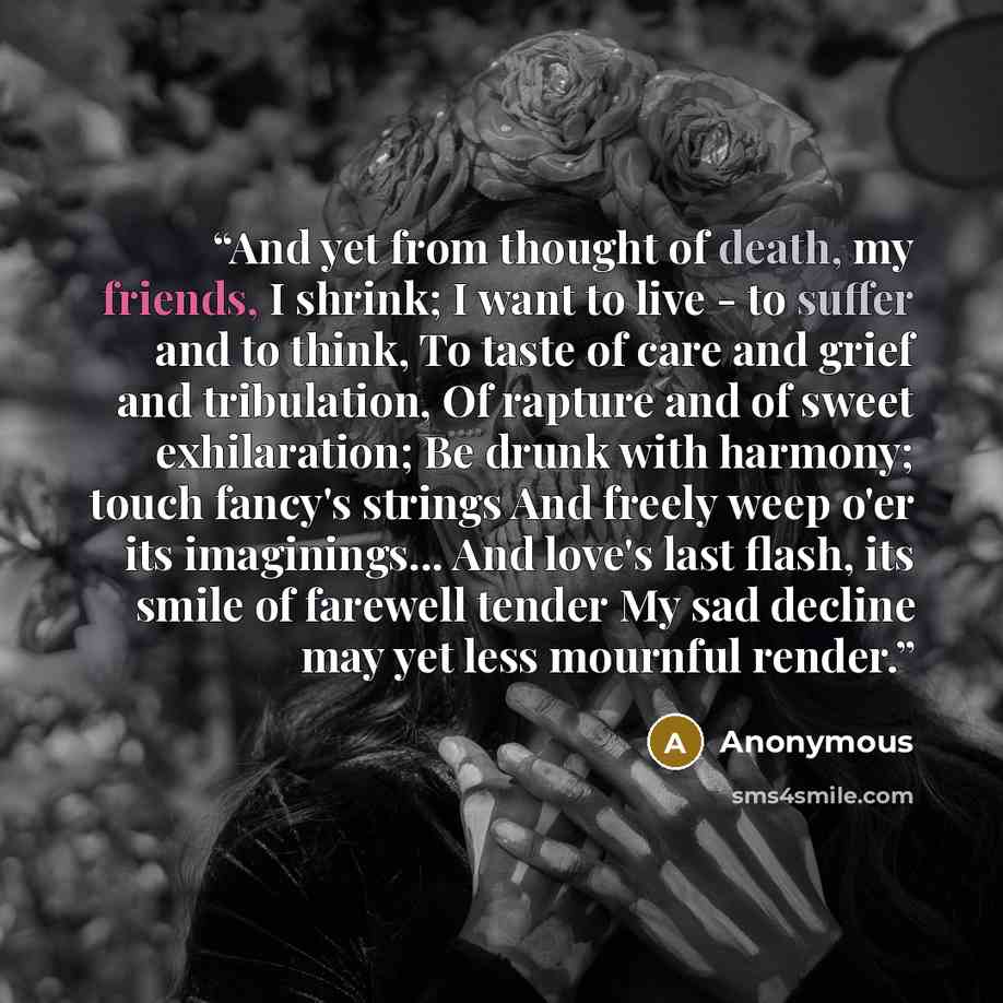 “And yet from thought of death, my friends, I shrink; I want to live - to suffer and to think, To taste of care and grief and tribulation, Of rapture and of sweet exhilaration; Be drunk with harmony; touch fancy's strings And freely weep o'er its imaginings... And love's last flash, its smile of…” quote by Anonymous