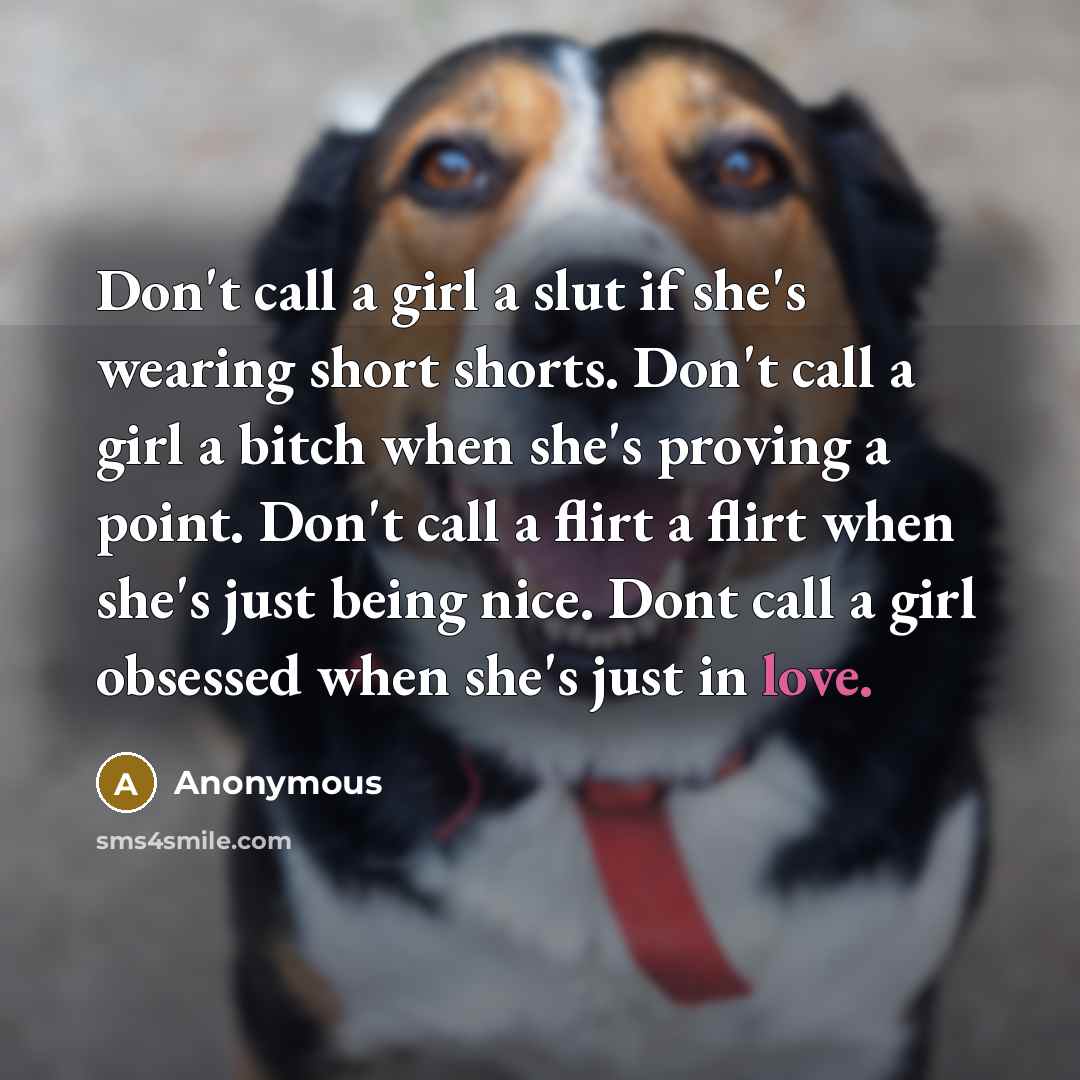 “Don't call a girl a slut if she's wearing short shorts. Don't call a girl a bitch when she's proving a point. Don't call a flirt a flirt when she's just being nice. Dont call a girl obsessed when she's just in love.” quote by Anonymous