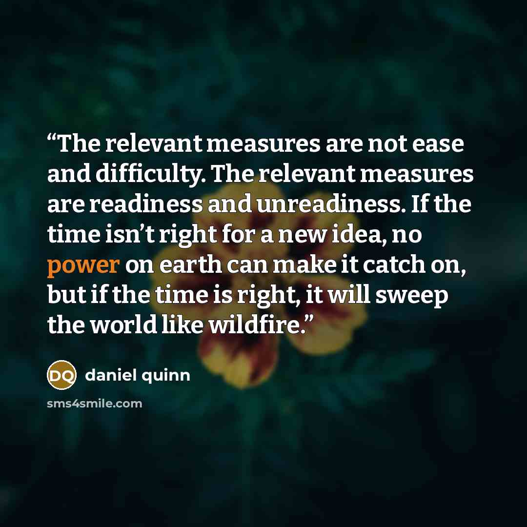 “The relevant measures are not ease and difficulty. The relevant measures are readiness and unreadiness. If the time isn’t right for a new idea, no power on earth can make it catch on, but if the time is right, it will sweep the world like wildfire.” quote by Daniel Quinn