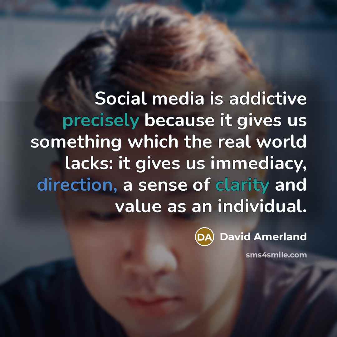 “Social media is addictive precisely because it gives us something which the real world lacks: it gives us immediacy, direction, a sense of clarity and value as an individual.” quote by David Amerland