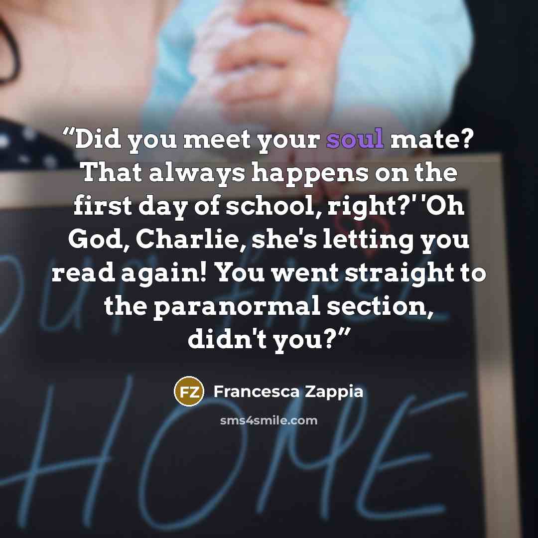 “Did you meet your soul mate? That always happens on the first day of school, right?' 'Oh God, Charlie, she's letting you read again! You went straight to the paranormal section, didn't you?” quote by Francesca Zappia