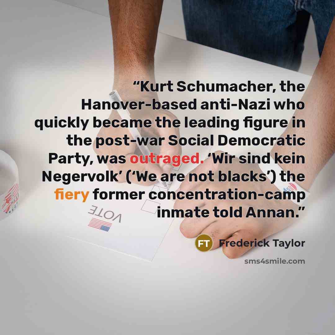 “Kurt Schumacher, the Hanover-based anti-Nazi who quickly became the leading figure in the post-war Social Democratic Party, was outraged. ‘Wir sind kein Negervolk’ (‘We are not blacks’) the fiery former concentration-camp inmate told Annan.” quote by Frederick Taylor
