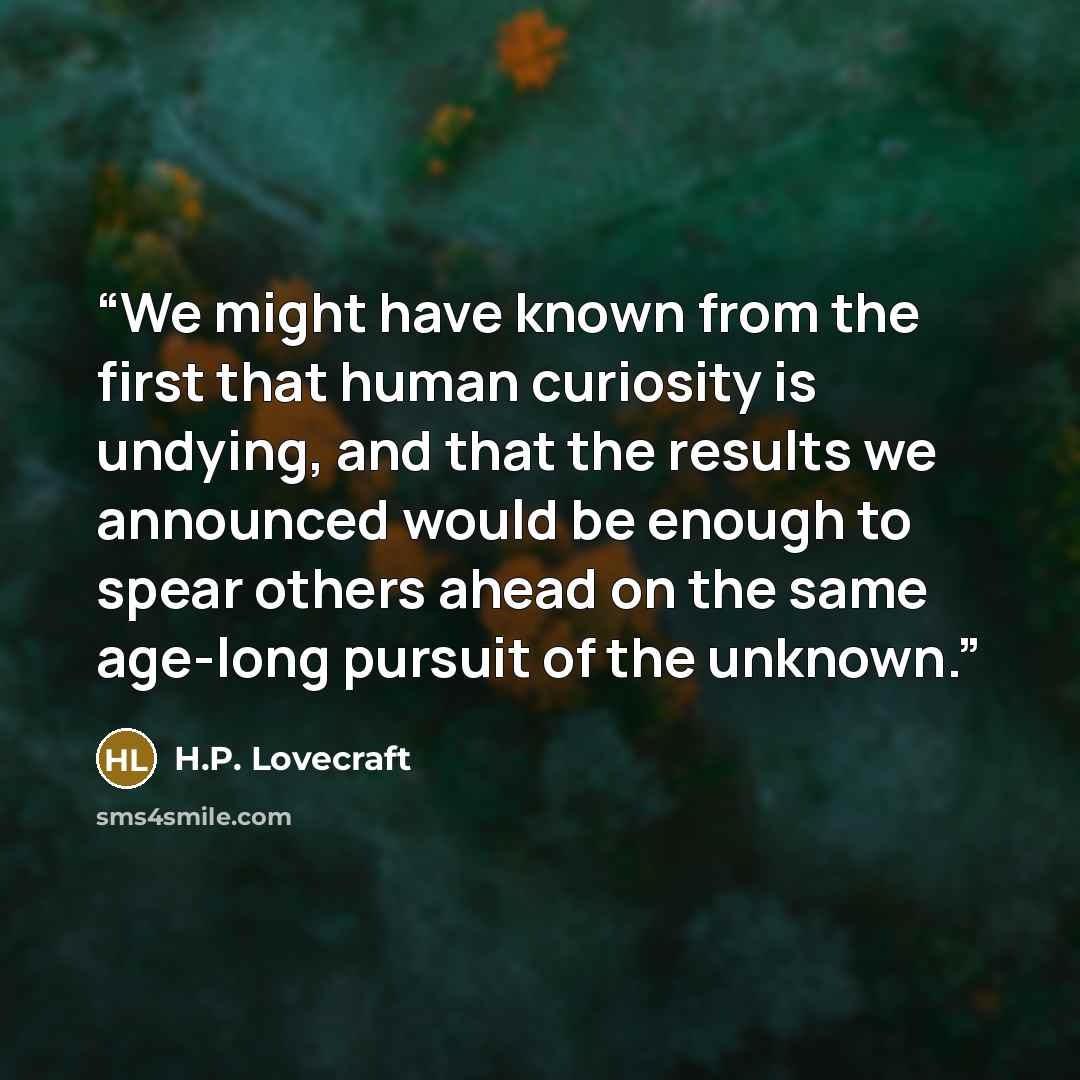 “We might have known from the first that human curiosity is undying, and that the results we announced would be enough to spear others ahead on the same age-long pursuit of the unknown.” quote by H.P. Lovecraft