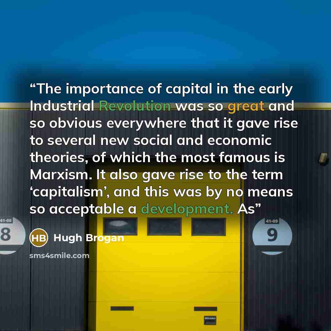 “The importance of capital in the early Industrial Revolution was so great and so obvious everywhere that it gave rise to several new social and economic theories, of which the most famous is Marxism. It also gave rise to the term ‘capitalism’, and this was by no means so acceptable a development. As” quote by Hugh Brogan