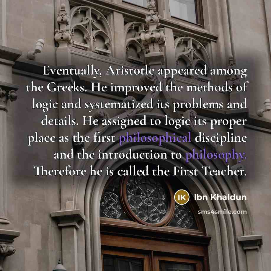 “Eventually, Aristotle appeared among the Greeks. He improved the methods of logic and systematized its problems and details. He assigned to logic its proper place as the first philosophical discipline and the introduction to philosophy. Therefore he is called the First Teacher.” quote by Ibn Khaldun