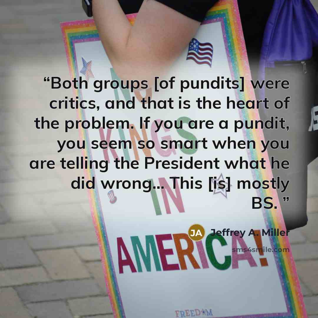 “Both groups [of pundits] were critics, and that is the heart of the problem. If you are a pundit, you seem so smart when you are telling the President what he did wrong… This [is] mostly BS.” quote by Jeffrey A. Miller