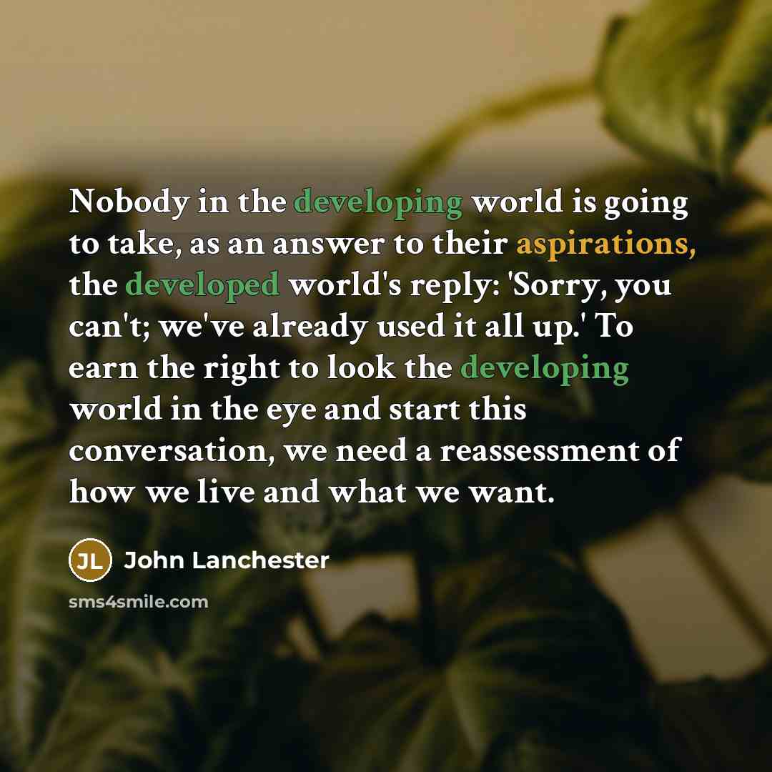 “Nobody in the developing world is going to take, as an answer to their aspirations, the developed world's reply: 'Sorry, you can't; we've already used it all up.' To earn the right to look the developing world in the eye and start this conversation, we need a reassessment of how we live and what…” quote by John Lanchester
