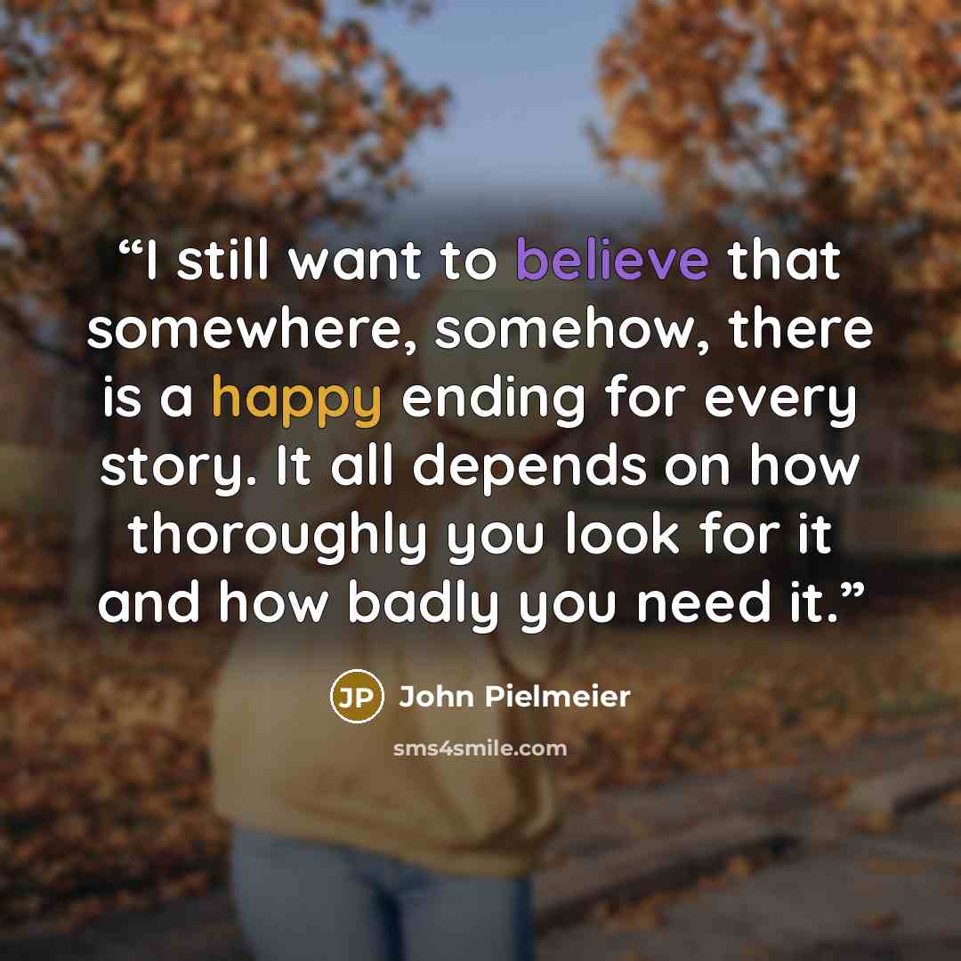 “I still want to believe that somewhere, somehow, there is a happy ending for every story. It all depends on how thoroughly you look for it and how badly you need it.” quote by John Pielmeier