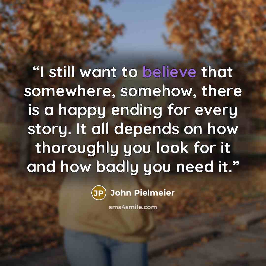 “I still want to believe that somewhere, somehow, there is a happy ending for every story. It all depends on how thoroughly you look for it and how badly you need it.” quote by John Pielmeier