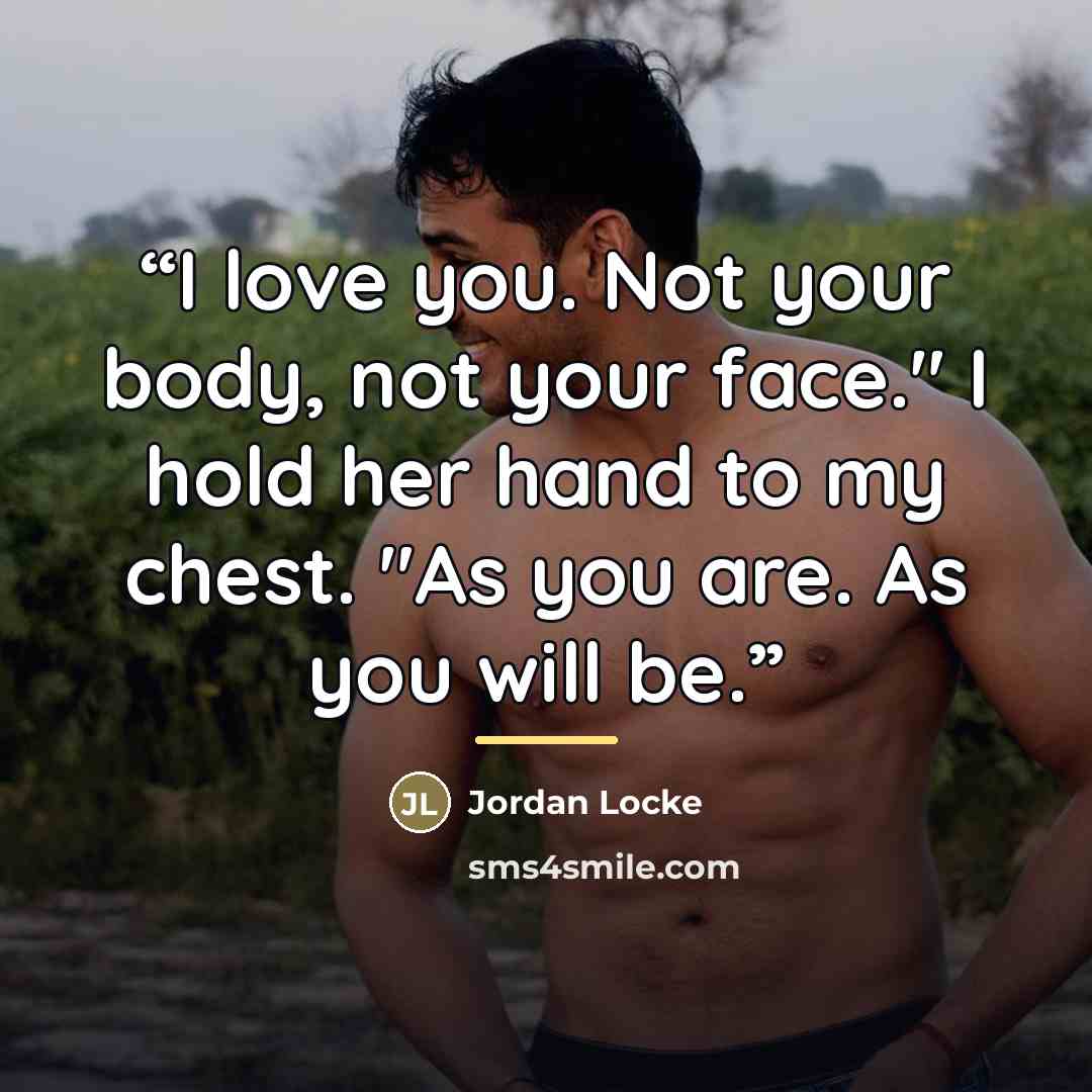 “I love you. Not your body, not your face." I hold her hand to my chest. "As you are. As you will be.” quote by Jordan Locke