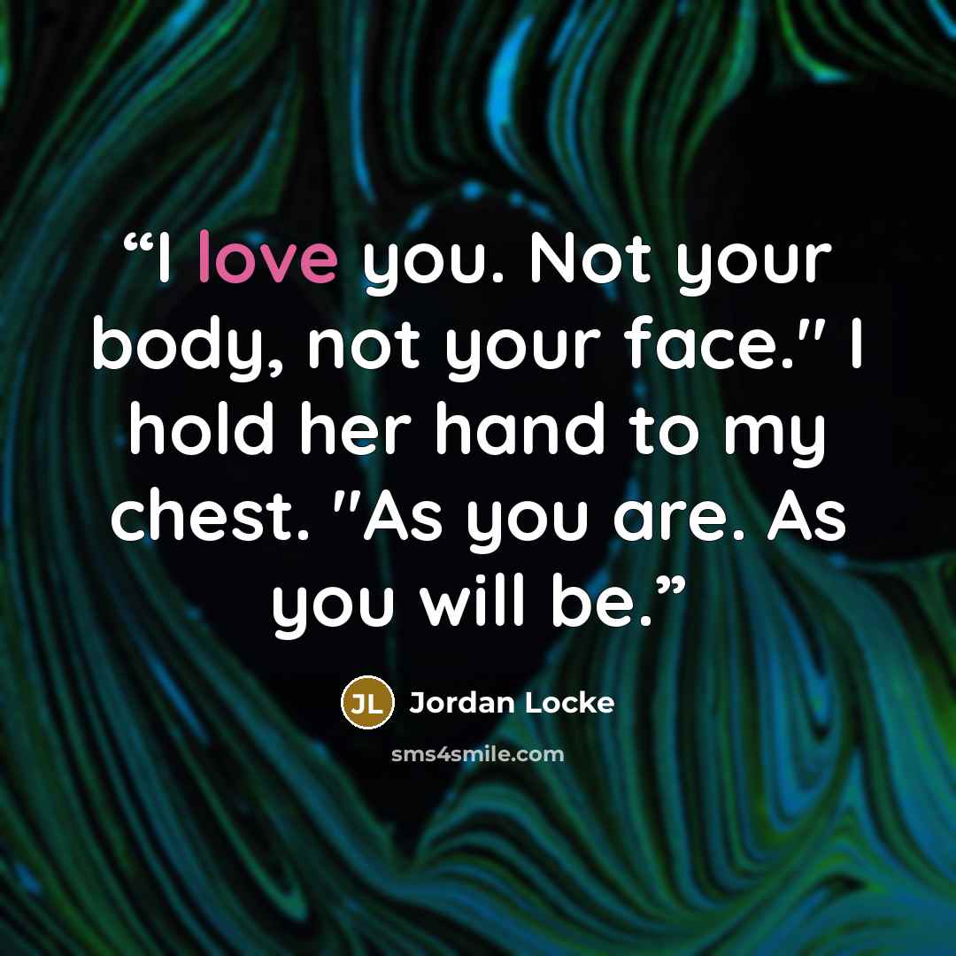 “I love you. Not your body, not your face." I hold her hand to my chest. "As you are. As you will be.” quote by Jordan Locke