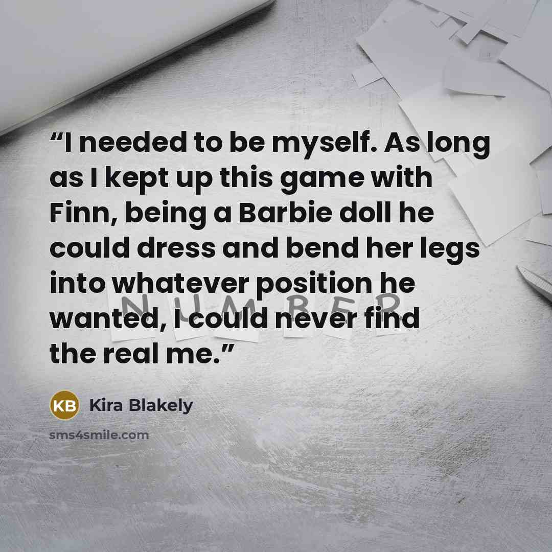 “I needed to be myself. As long as I kept up this game with Finn, being a Barbie doll he could dress and bend her legs into whatever position he wanted, I could never find the real me.” quote by Kira Blakely