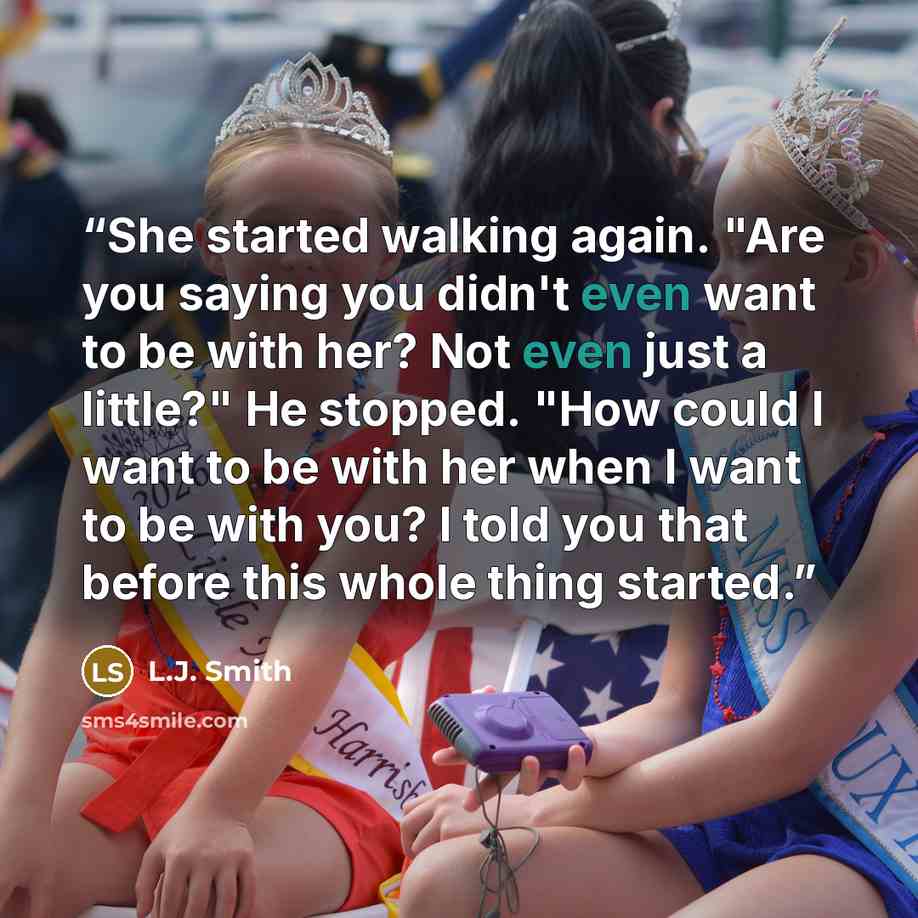 “She started walking again. "Are you saying you didn't even want to be with her? Not even just a little?" He stopped. "How could I want to be with her when I want to be with you? I told you that before this whole thing started.” quote by L.J. Smith