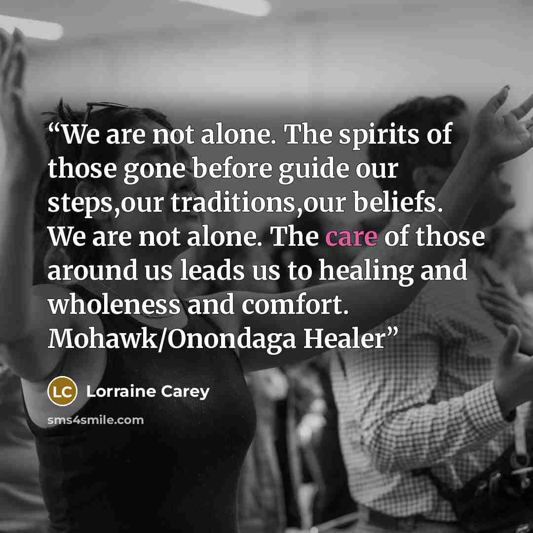 “We are not alone. The spirits of those gone before guide our steps,our traditions,our beliefs. We are not alone. The care of those around us leads us to healing and wholeness and comfort. Mohawk/Onondaga Healer” quote by Lorraine Carey