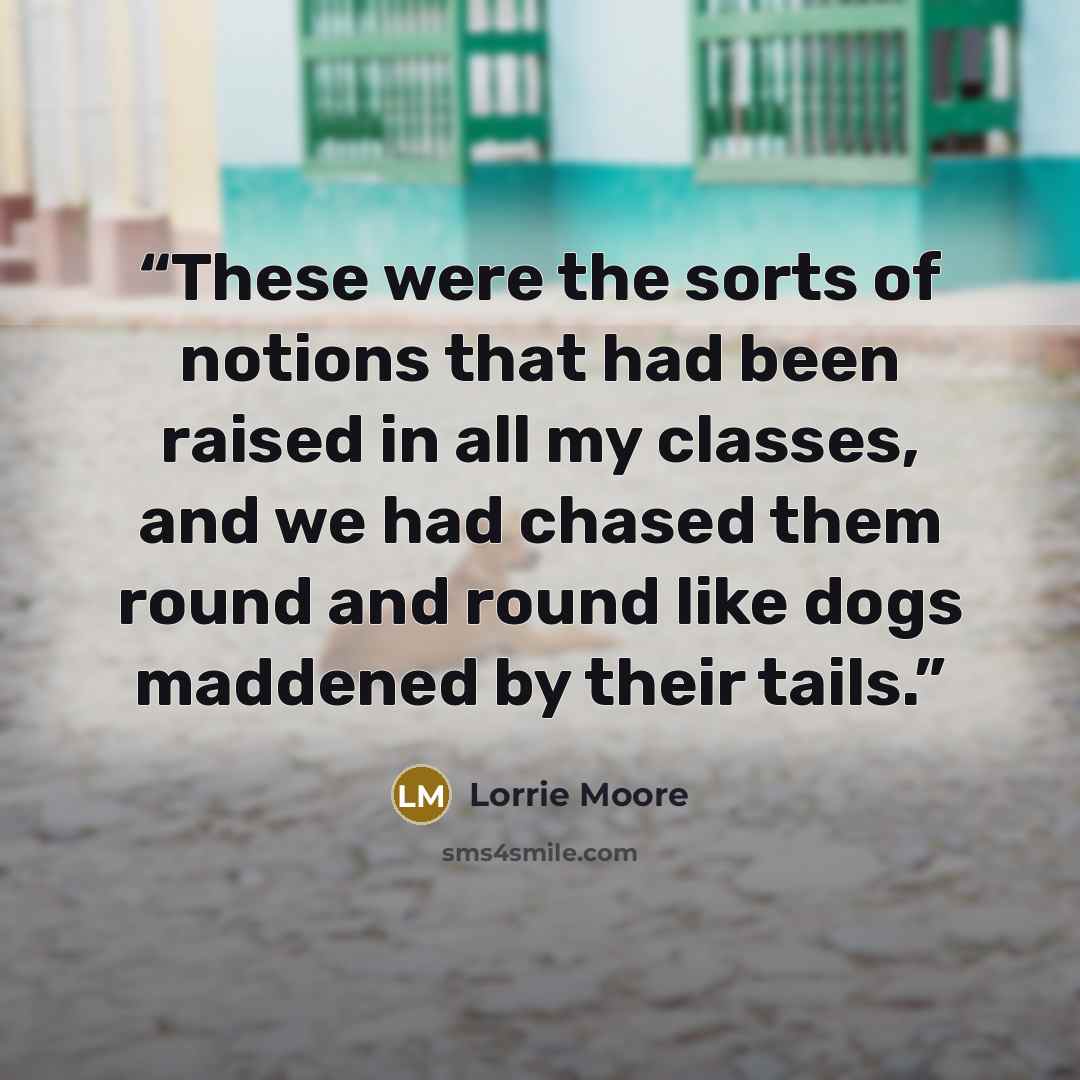 “These were the sorts of notions that had been raised in all my classes, and we had chased them round and round like dogs maddened by their tails.” quote by Lorrie Moore