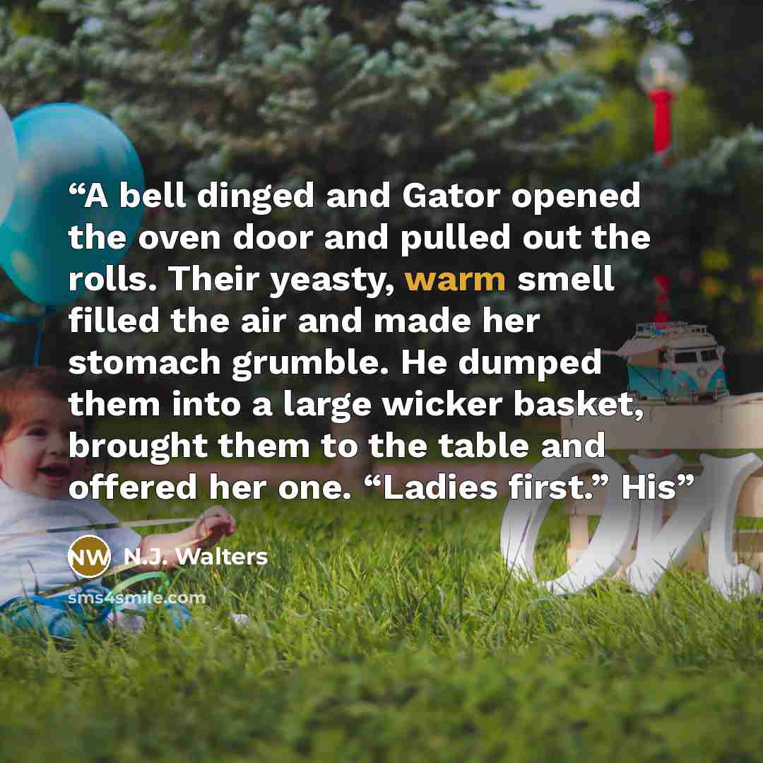 “A bell dinged and Gator opened the oven door and pulled out the rolls. Their yeasty, warm smell filled the air and made her stomach grumble. He dumped them into a large wicker basket, brought them to the table and offered her one. “Ladies first.” His” quote by N.J. Walters