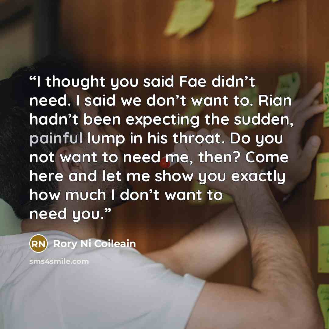 “I thought you said Fae didn’t need. I said we don’t want to. Rian hadn’t been expecting the sudden, painful lump in his throat. Do you not want to need me, then? Come here and let me show you exactly how much I don’t want to need you.” quote by Rory Ni Coileain
