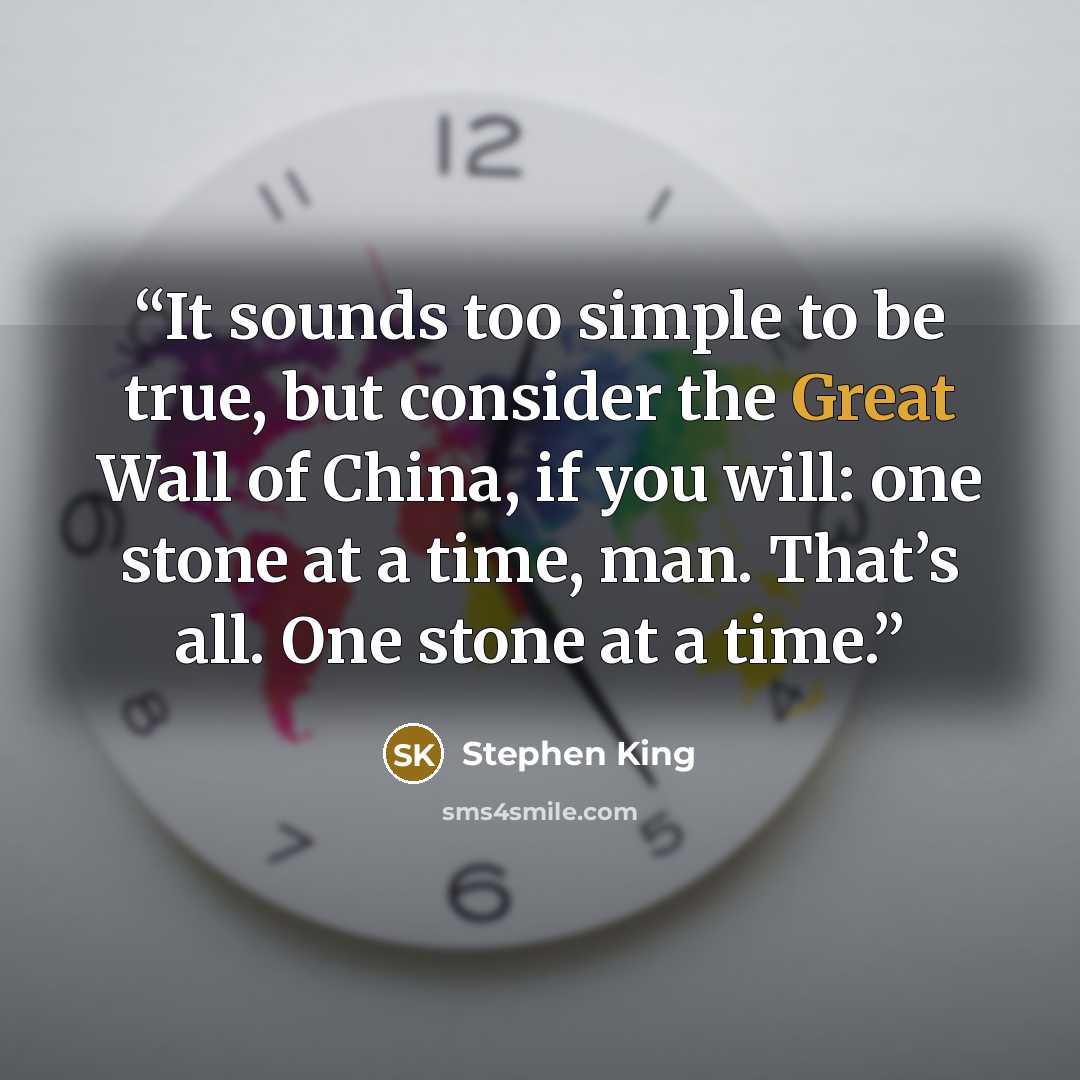 “It sounds too simple to be true, but consider the Great Wall of China, if you will: one stone at a time, man. That’s all. One stone at a time.” quote by Stephen King