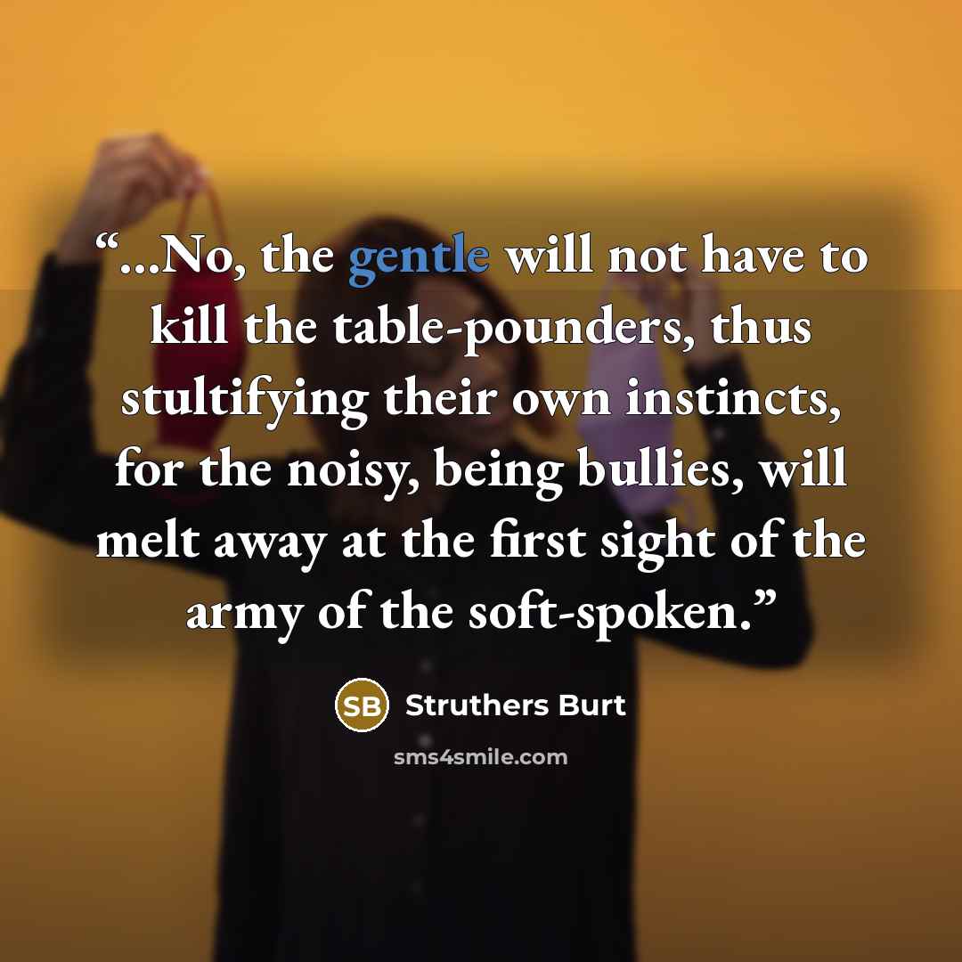 “...No, the gentle will not have to kill the table-pounders, thus stultifying their own instincts, for the noisy, being bullies, will melt away at the first sight of the army of the soft-spoken.” quote by Struthers Burt
