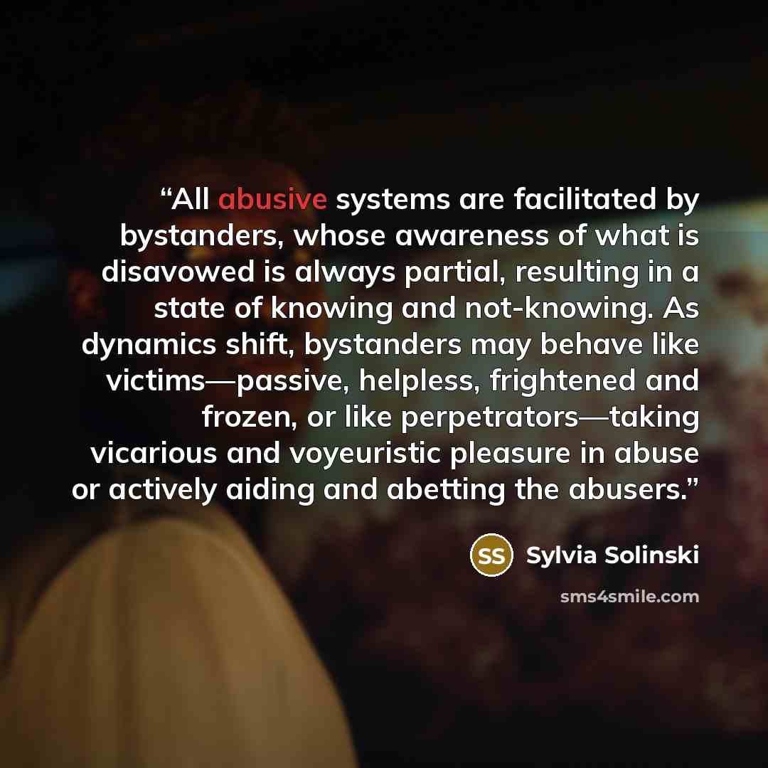 “All abusive systems are facilitated by bystanders, whose awareness of what is disavowed is always partial, resulting in a state of knowing and not-knowing. As dynamics shift, bystanders may behave like victims—passive, helpless, frightened and frozen, or like perpetrators—taking vicarious and…” quote by Sylvia Solinski