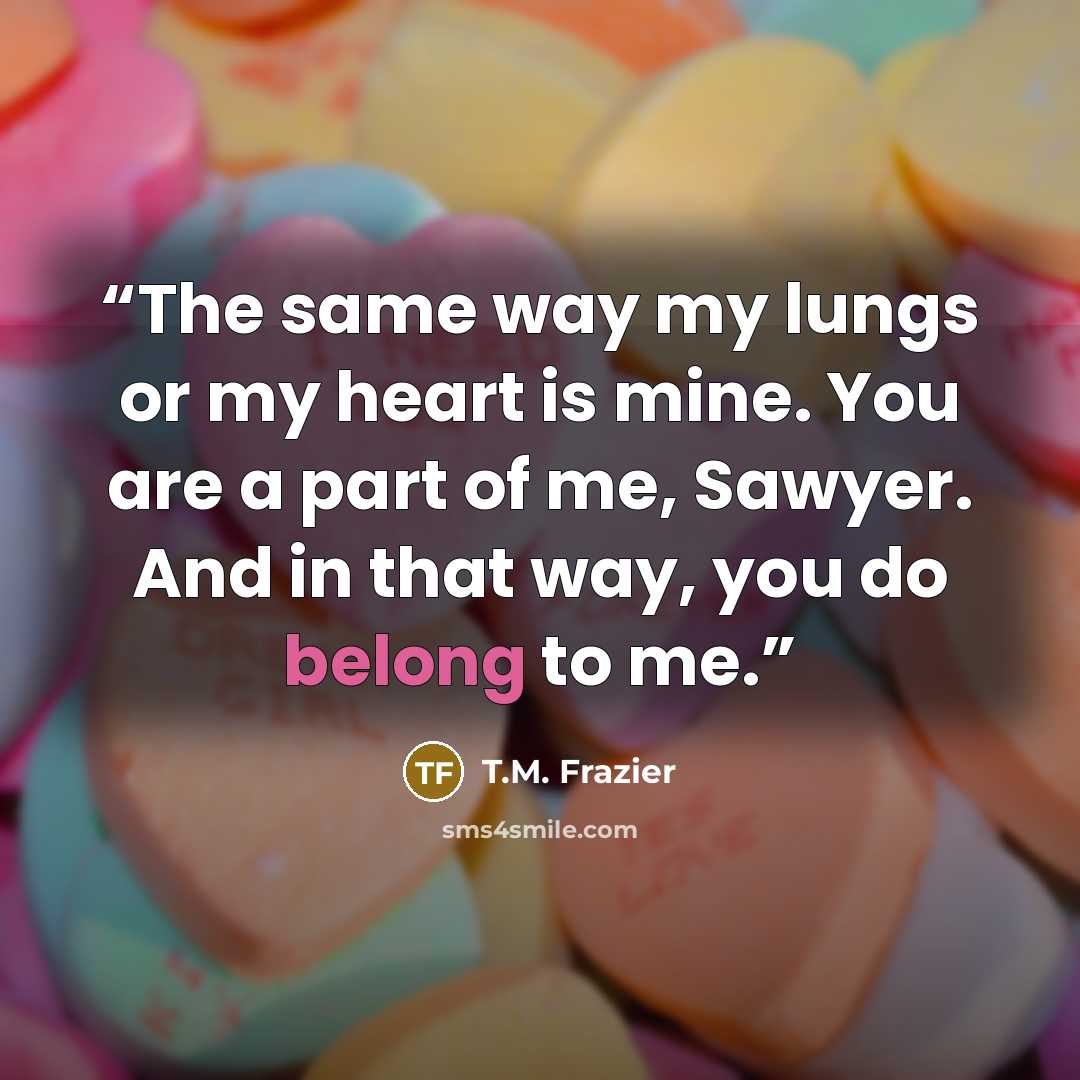 “The same way my lungs or my heart is mine. You are a part of me, Sawyer. And in that way, you do belong to me.” quote by T.M. Frazier