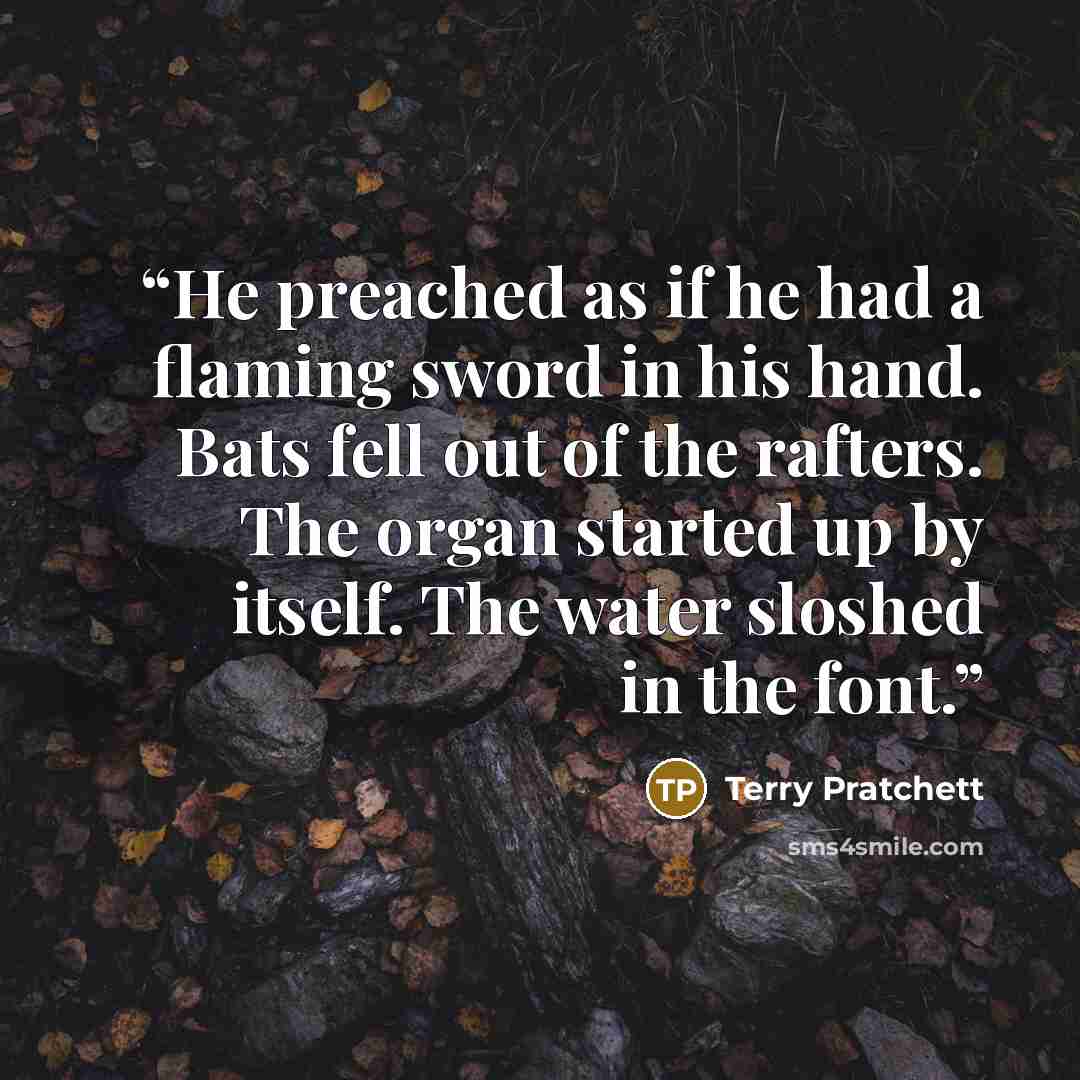 “He preached as if he had a flaming sword in his hand. Bats fell out of the rafters. The organ started up by itself. The water sloshed in the font.” quote by Terry Pratchett