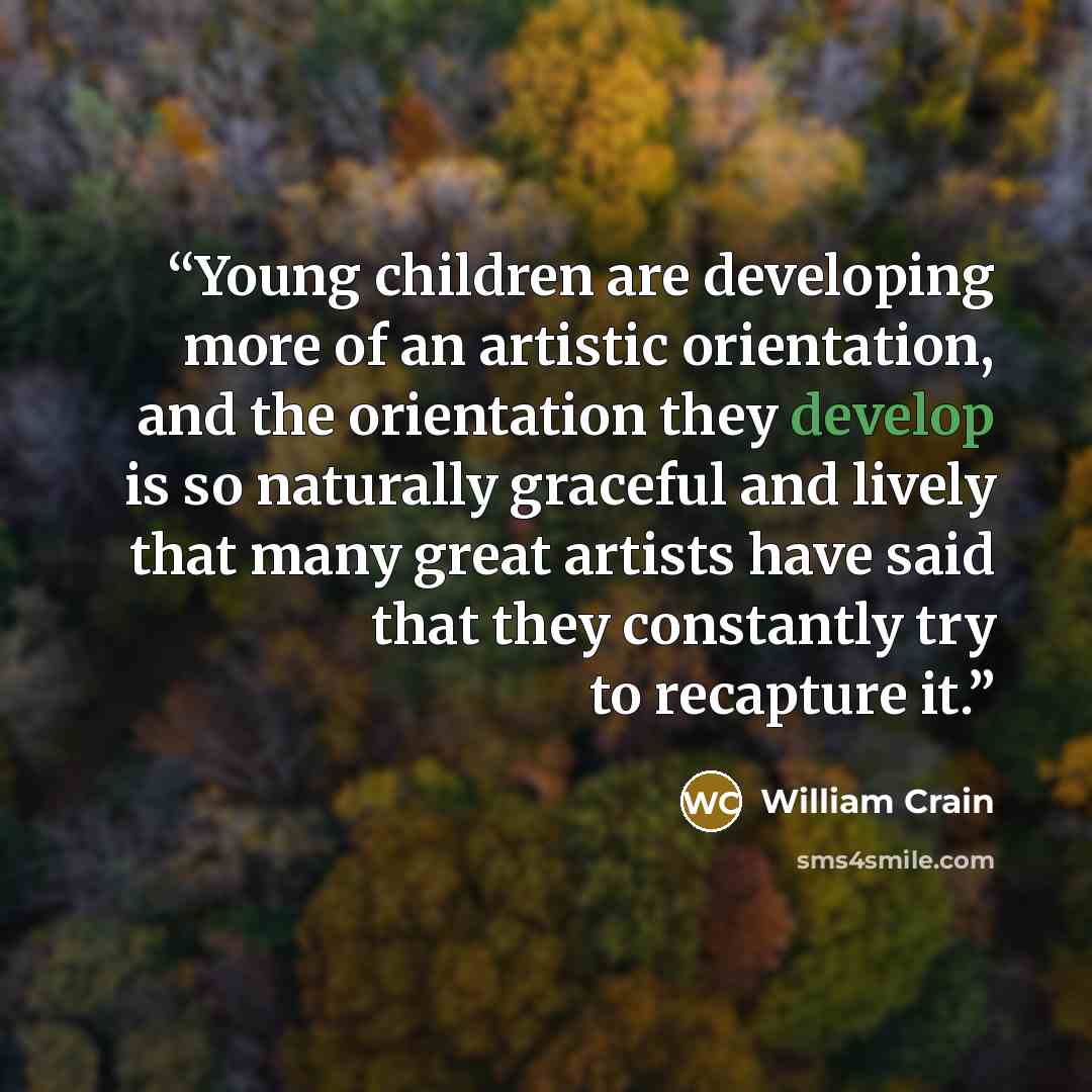 “Young children are developing more of an artistic orientation, and the orientation they develop is so naturally graceful and lively that many great artists have said that they constantly try to recapture it.” quote by William Crain