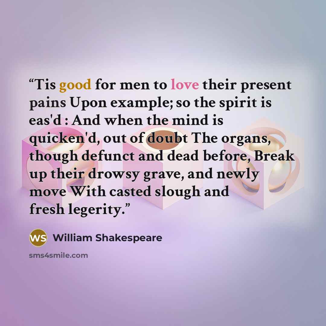 “Tis good for men to love their present pains Upon example; so the spirit is eas'd : And when the mind is quicken'd, out of doubt The organs, though defunct and dead before, Break up their drowsy grave, and newly move With casted slough and fresh legerity.” quote by William Shakespeare