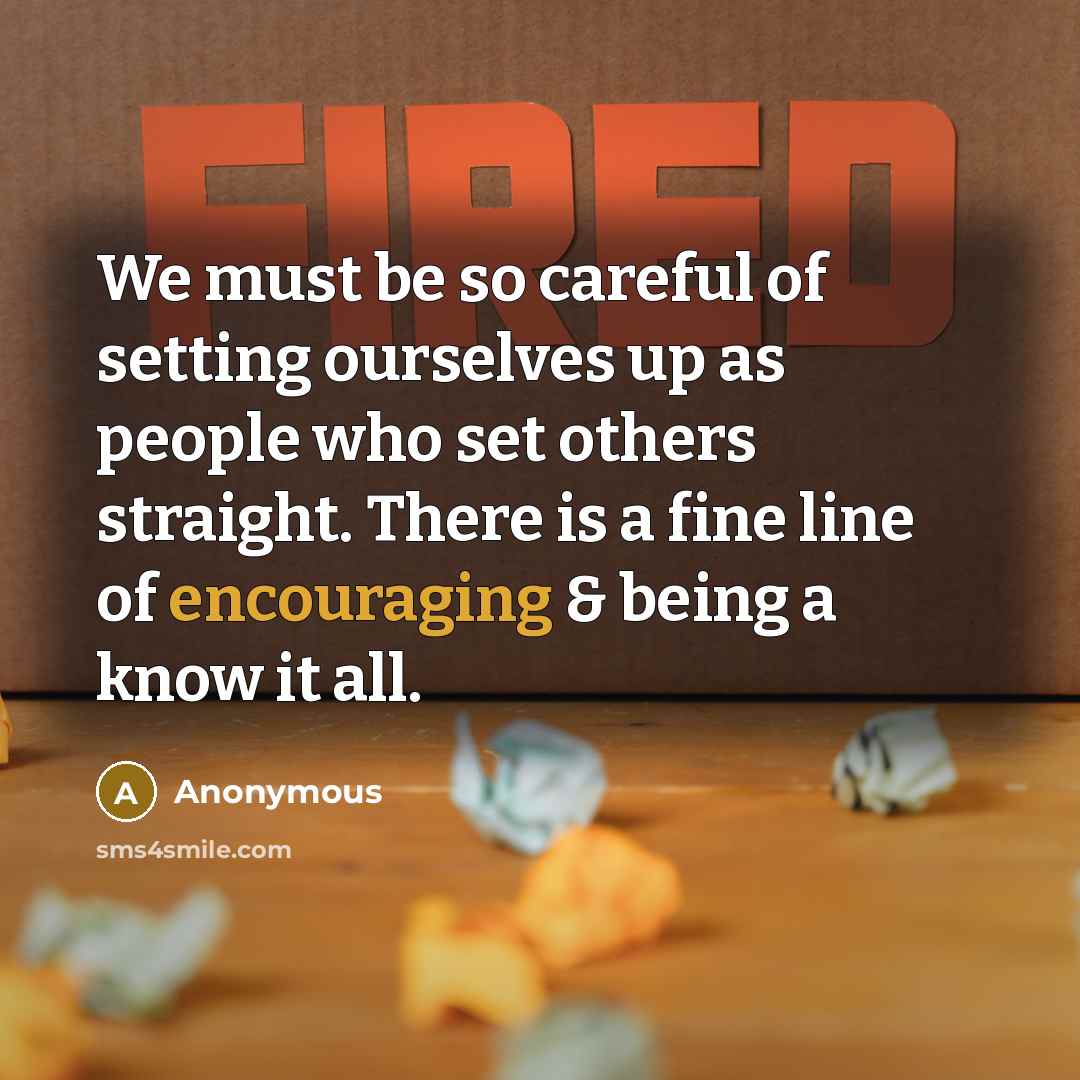 “We must be so careful of setting ourselves up as people who set others straight. There is a fine line of encouraging & being a know it all.” quote by Anonymous