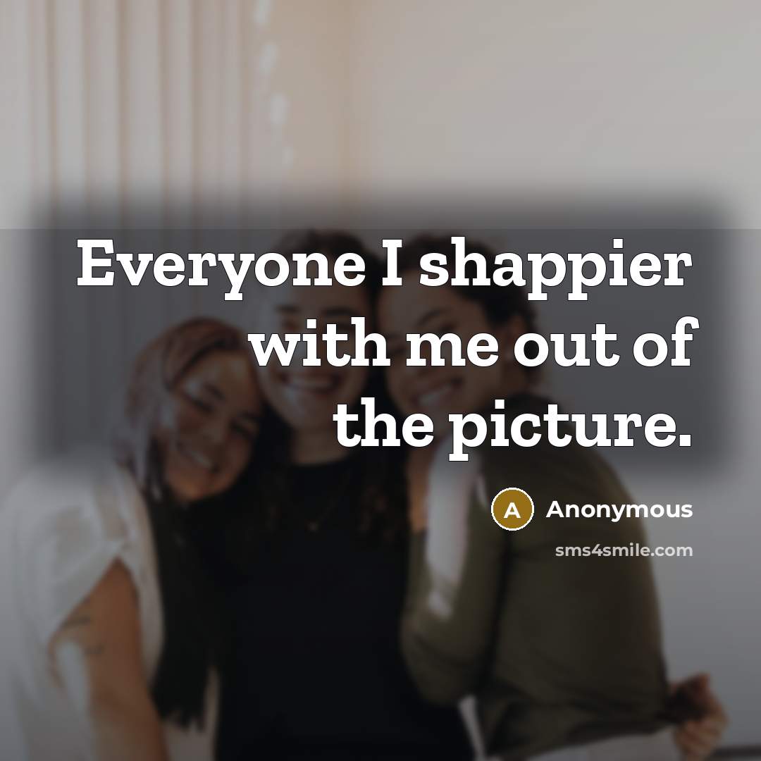 “Everyone I shappier with me out of the picture.” quote by Anonymous