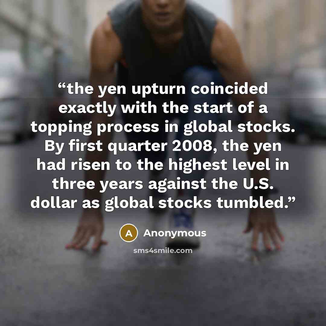 “the yen upturn coincided exactly with the start of a topping process in global stocks. By first quarter 2008, the yen had risen to the highest level in three years against the U.S. dollar as global stocks tumbled.” quote by Anonymous