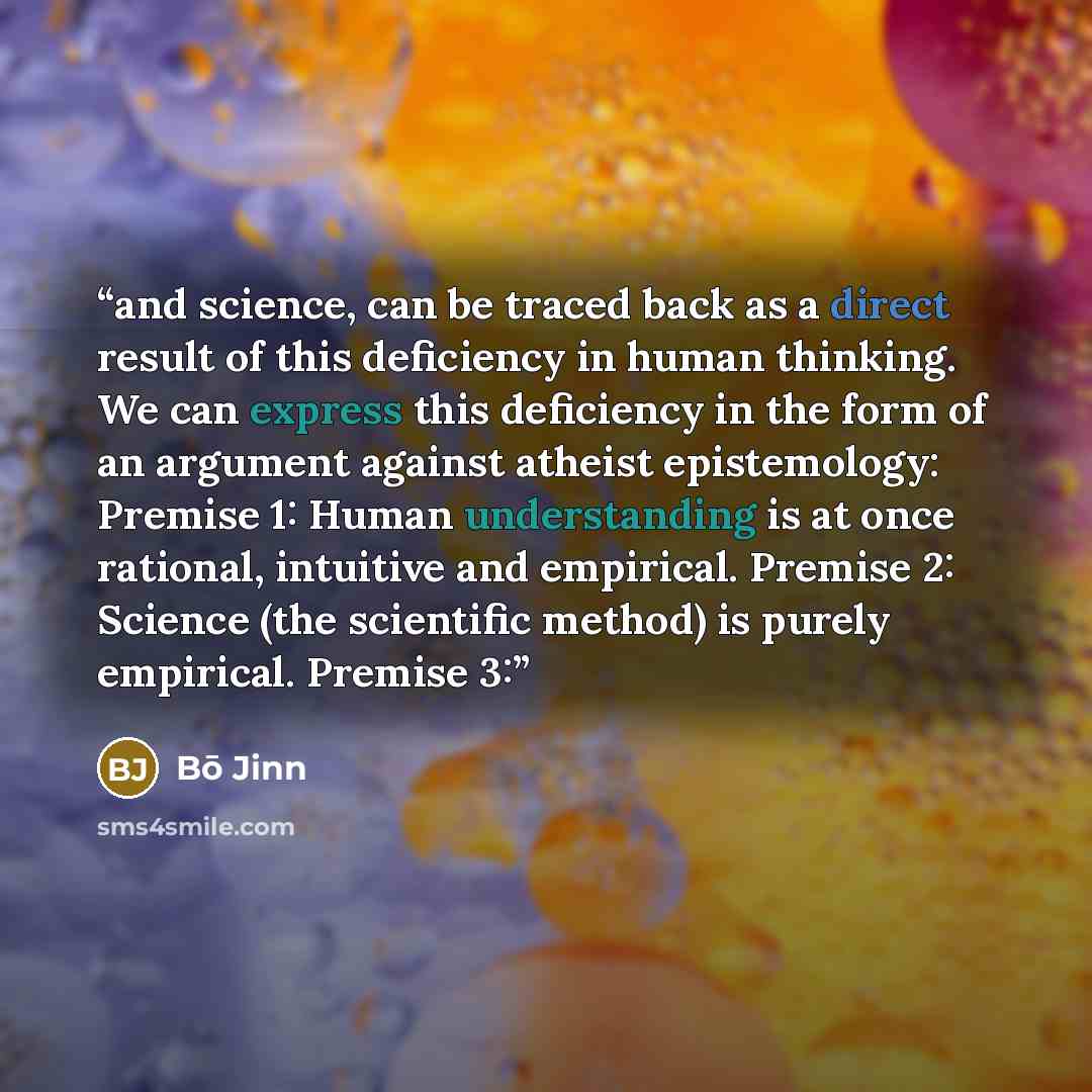 “and science, can be traced back as a direct result of this deficiency in human thinking. We can express this deficiency in the form of an argument against atheist epistemology: Premise 1: Human understanding is at once rational, intuitive and empirical. Premise 2: Science (the scientific method)…” quote by Bō Jinn