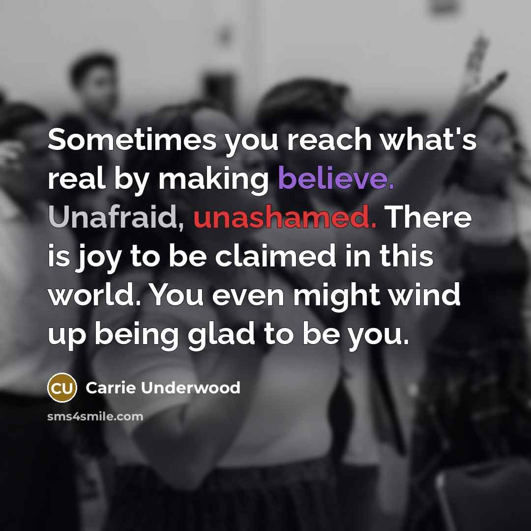 “Sometimes you reach what's real by making believe. Unafraid, unashamed. There is joy to be claimed in this world. You even might wind up being glad to be you.” quote by Carrie Underwood