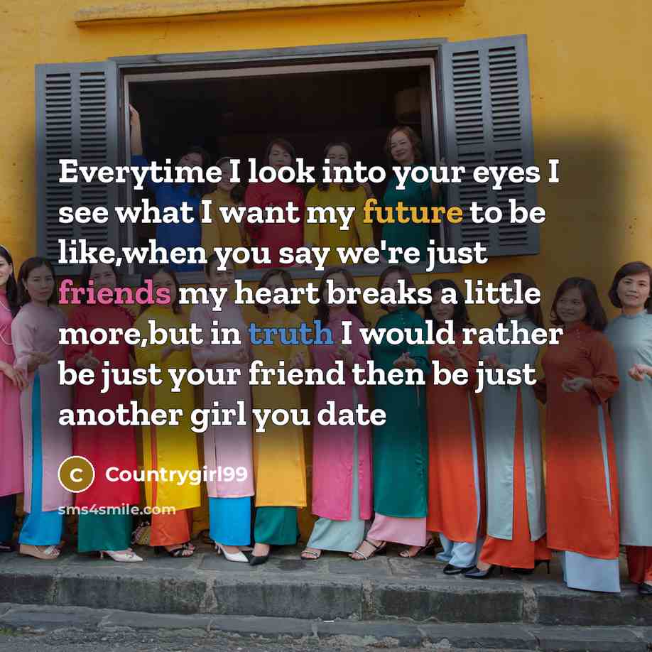 “Everytime I look into your eyes I see what I want my future to be like,when you say we're just friends my heart breaks a little more,but in truth I would rather be just your friend then be just another girl you date” quote by Countrygirl99