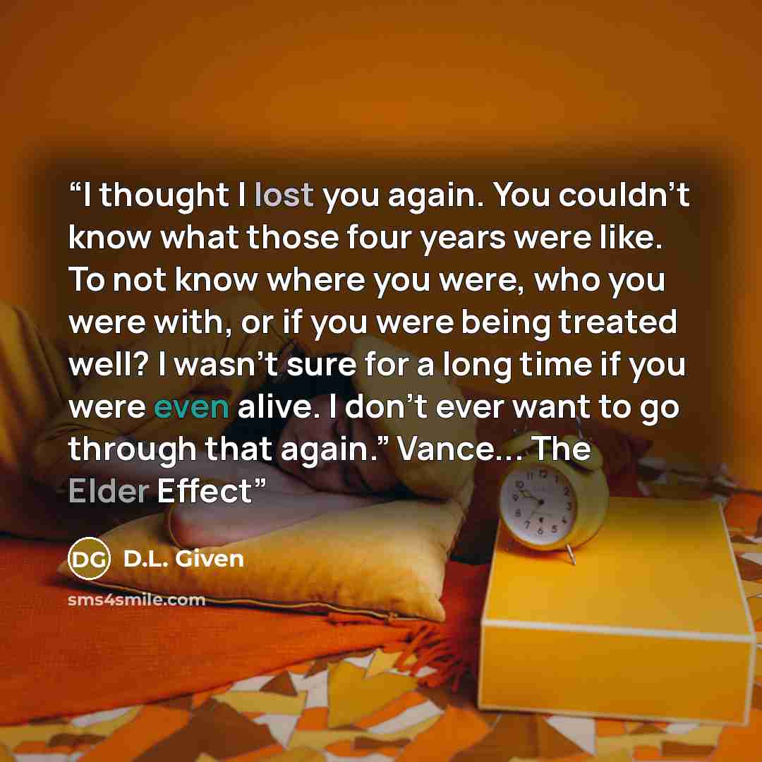 “I thought I lost you again. You couldn’t know what those four years were like. To not know where you were, who you were with, or if you were being treated well? I wasn’t sure for a long time if you were even alive. I don’t ever want to go through that again.” Vance... The Elder Effect” quote by D.L. Given