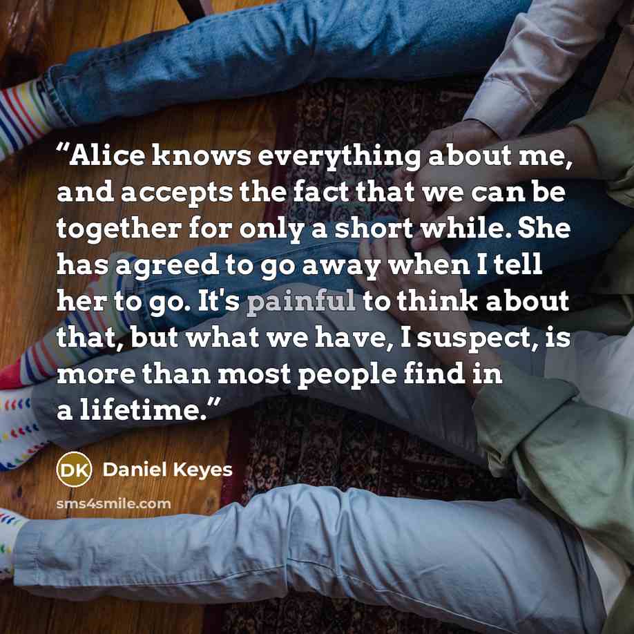 “Alice knows everything about me, and accepts the fact that we can be together for only a short while. She has agreed to go away when I tell her to go. It's painful to think about that, but what we have, I suspect, is more than most people find in a lifetime.” quote by Daniel Keyes