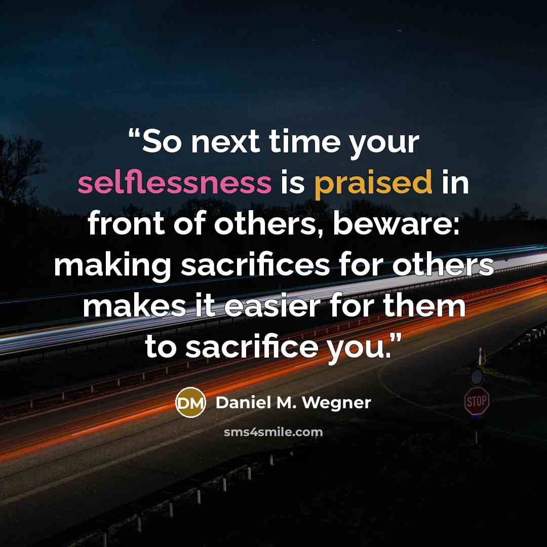 “So next time your selflessness is praised in front of others, beware: making sacrifices for others makes it easier for them to sacrifice you.” quote by Daniel M. Wegner