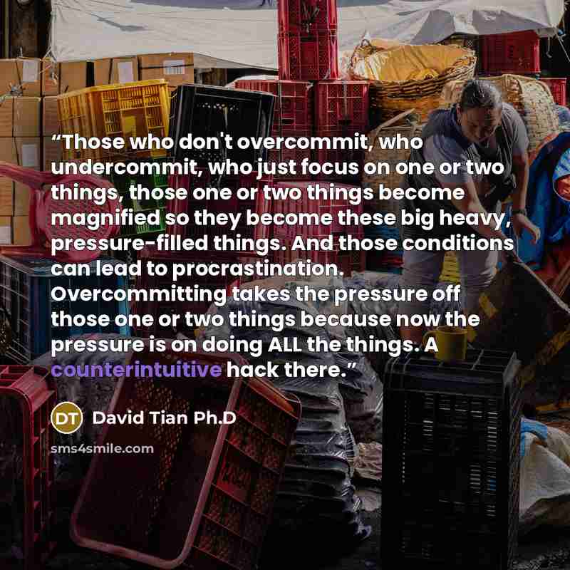 “Those who don't overcommit, who undercommit, who just focus on one or two things, those one or two things become magnified so they become these big heavy, pressure-filled things. And those conditions can lead to procrastination. Overcommitting takes the pressure off those one or two things because…” quote by David Tian Ph.D